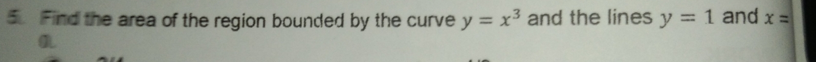 Find the area of the region bounded by the curve y=x^3 and the lines y=1 and x=
a