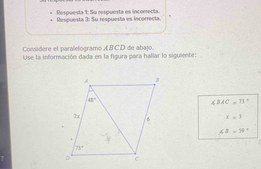 Respuesta 1: Su respuesta es incorrecta.
Respuesta 3: Su respuesta es incorrecta.
Considere el paralelogramo ABCD de abajo.
Use la información dada en la figura para hallar lo siguiente:
∠ BAC=73°
x=3
∠ B=59°