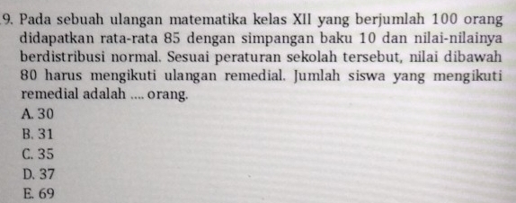 Pada sebuah ulangan matematika kelas XII yang berjumlah 100 orang
didapatkan rata-rata 85 dengan simpangan baku 10 dan nilai-nilainya
berdistribusi normal. Sesuai peraturan sekolah tersebut, nilai dibawah
80 harus mengikuti ulangan remedial. Jumlah siswa yang mengikuti
remedial adalah .... orang.
A. 30
B. 31
C. 35
D. 37
E. 69