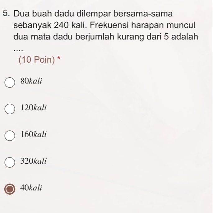 Dua buah dadu dilempar bersama-sama
sebanyak 240 kali. Frekuensi harapan muncul
dua mata dadu berjumlah kurang dari 5 adalah
…
(10 Poin) *
80kali
120kali
160kali
320kali
40kali