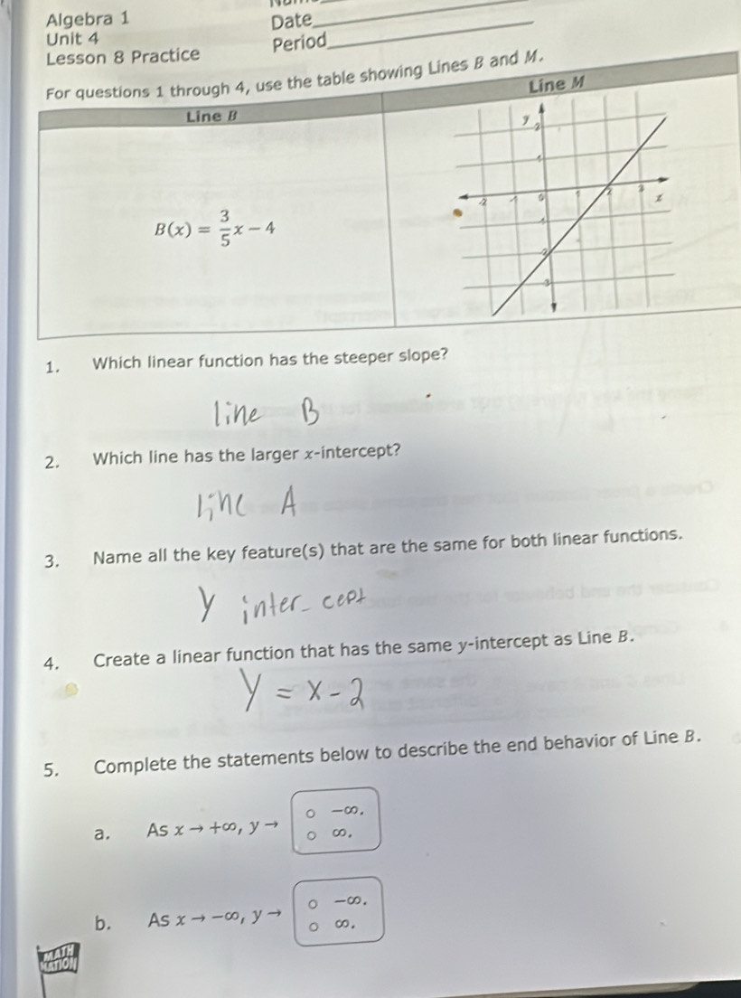 Algebra 1
Unit 4 Date_
_
Period
Lesson 8 Practice
For questions 1 through 4, use the table showing Lines B and M.
Line M
Line B
B(x)= 3/5 x-4
1. Which linear function has the steeper slope?
2. Which line has the larger x-intercept?
3. Name all the key feature(s) that are the same for both linear functions.
4. Create a linear function that has the same y-intercept as Line B.
5. Complete the statements below to describe the end behavior of Line B.
-∞.
a. As xto +∈fty , yto ∞,
-∞.
b. As xto -∈fty , yto ∞.