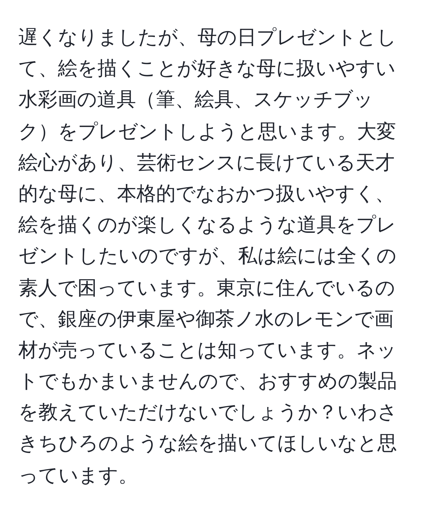 遅くなりましたが、母の日プレゼントとして、絵を描くことが好きな母に扱いやすい水彩画の道具筆、絵具、スケッチブックをプレゼントしようと思います。大変絵心があり、芸術センスに長けている天才的な母に、本格的でなおかつ扱いやすく、絵を描くのが楽しくなるような道具をプレゼントしたいのですが、私は絵には全くの素人で困っています。東京に住んでいるので、銀座の伊東屋や御茶ノ水のレモンで画材が売っていることは知っています。ネットでもかまいませんので、おすすめの製品を教えていただけないでしょうか？いわさきちひろのような絵を描いてほしいなと思っています。