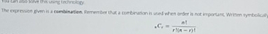 can also solve this using technology . 
The expression given is a combination. Remember that a combination is used when order is not important. Written symbolical
_nC_r= n!/r!(n-r)! 