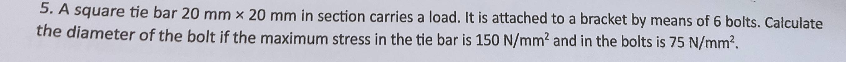 A square tie bar 20mm* 20mm in section carries a load. It is attached to a bracket by means of 6 bolts. Calculate 
the diameter of the bolt if the maximum stress in the tie bar is 150N/mm^2 and in the bolts is 75N/mm^2.