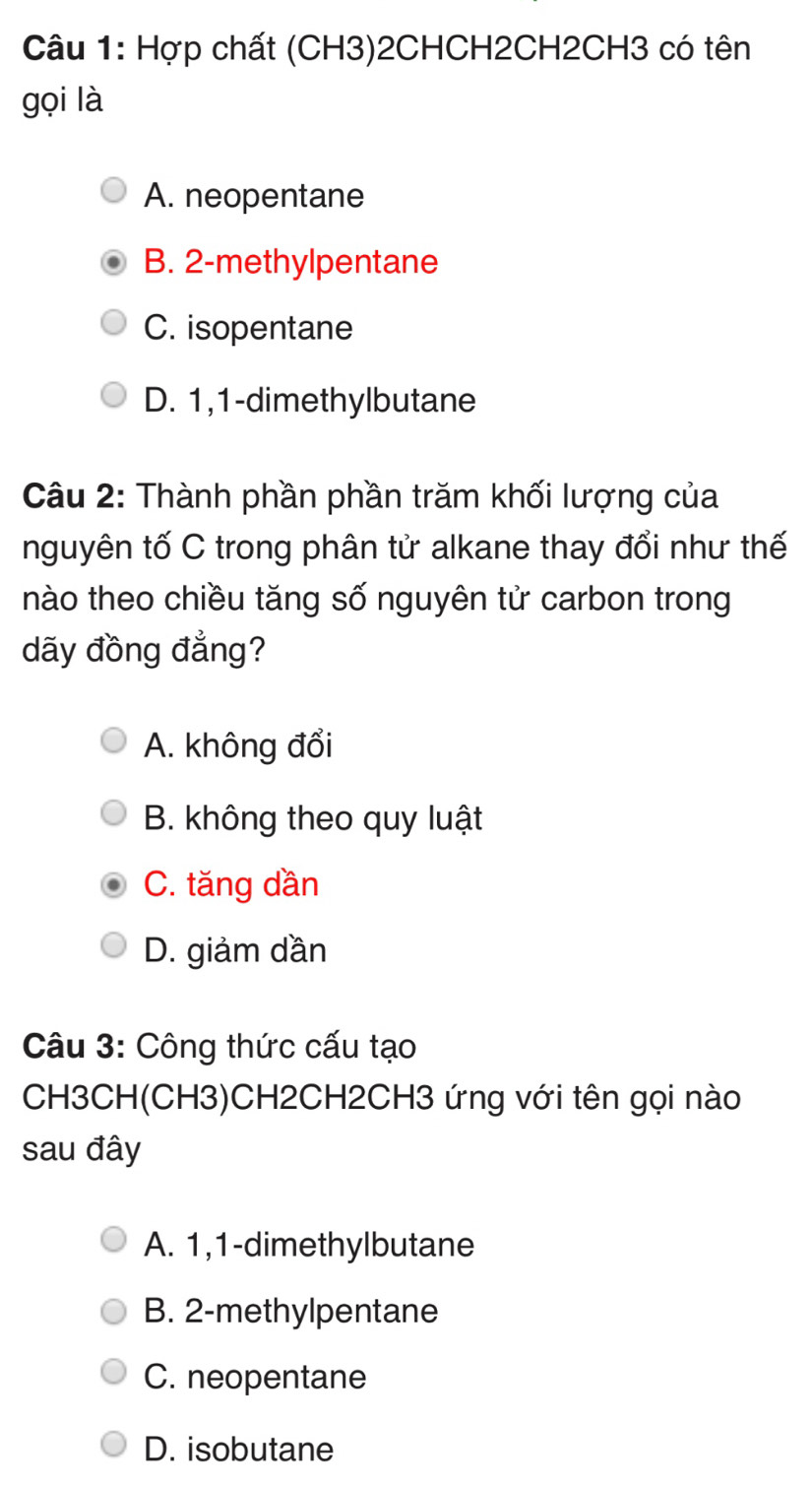 Hợp chất (CH3)2CHCH2CH2CH3 có tên
gọi là
A. neopentane
B. 2 -methylpentane
C. isopentane
D. 1, 1 -dimethylbutane
Câu 2: Thành phần phần trăm khối lượng của
nguyên tố C trong phân tử alkane thay đổi như thế
nào theo chiều tăng số nguyên tử carbon trong
dãy đồng đẳng?
A. không đổi
B. không theo quy luật
C. tăng dần
D. giảm dần
Câu 3: Công thức cấu tạo
CH3CH(CH3)CH2CH2CH3 ứng với tên gọi nào
sau đây
A. 1, 1 -dimethylbutane
B. 2 -methylpentane
C. neopentane
D. isobutane