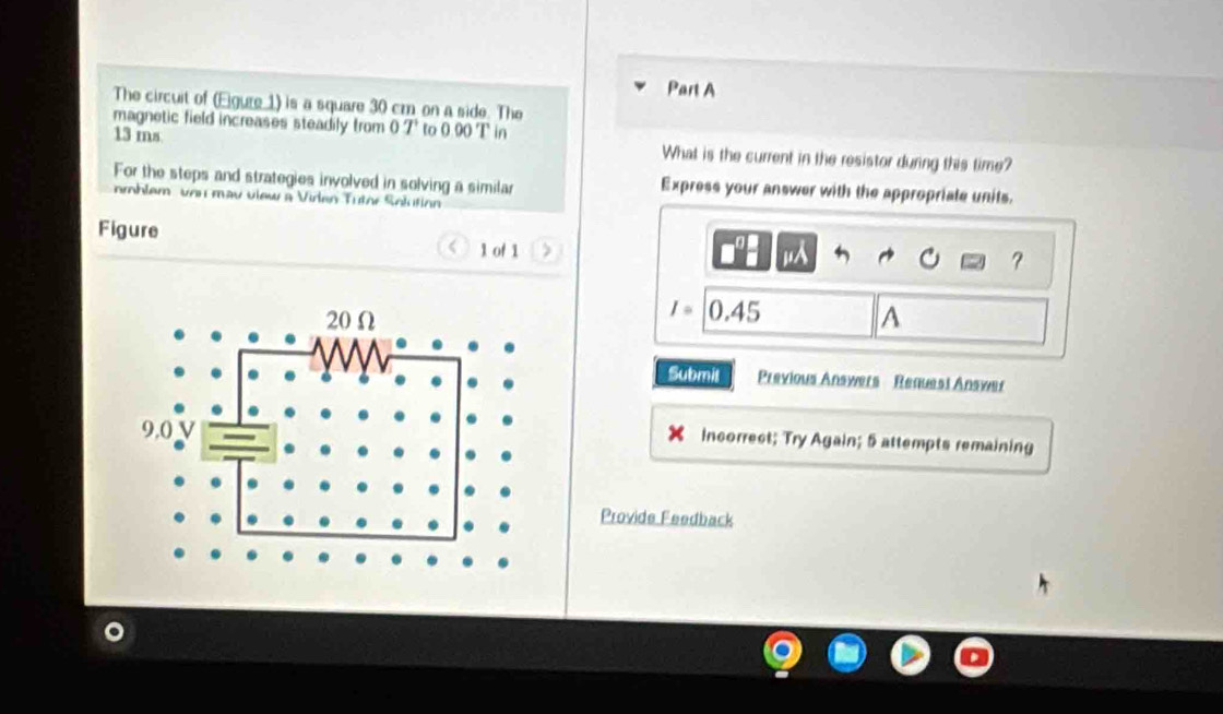 The circuit of (Egure 1) is a square 30 cm on a side. The 
magnetic field increases steadily from 0T to 0 90 T in
13 ms What is the current in the resistor during this time? 
For the steps and strategies involved in solving a similar Express your answer with the appropriate units. 
mhlem vou mav view a Virlen Tütor Solution 
Figure 
1 of 1 > 
jA 
?
I= 0.4 f
A 
Submit Previous Answers Request Answer 
incorrect; Try Again; 5 attempts remaining 
Provide Feedback