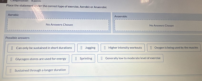 Categorization 8 points
Place the statement under the correct type of exercise, Aerobic or Anaerobic
Aerobic Anaerobic
No Answers Chosen No Answers Chosen
Possible answers
beginarrayr :: 1:endarray Can only be sustained in short durations frac 1 Jogging beginarrayr :: :endarray Higher intensity workouts Oxygen is being used by the muscles
Glycogen stores are used for energy :: Sprinting Generally low to moderate level of exercise
E Sustained through a longer duration