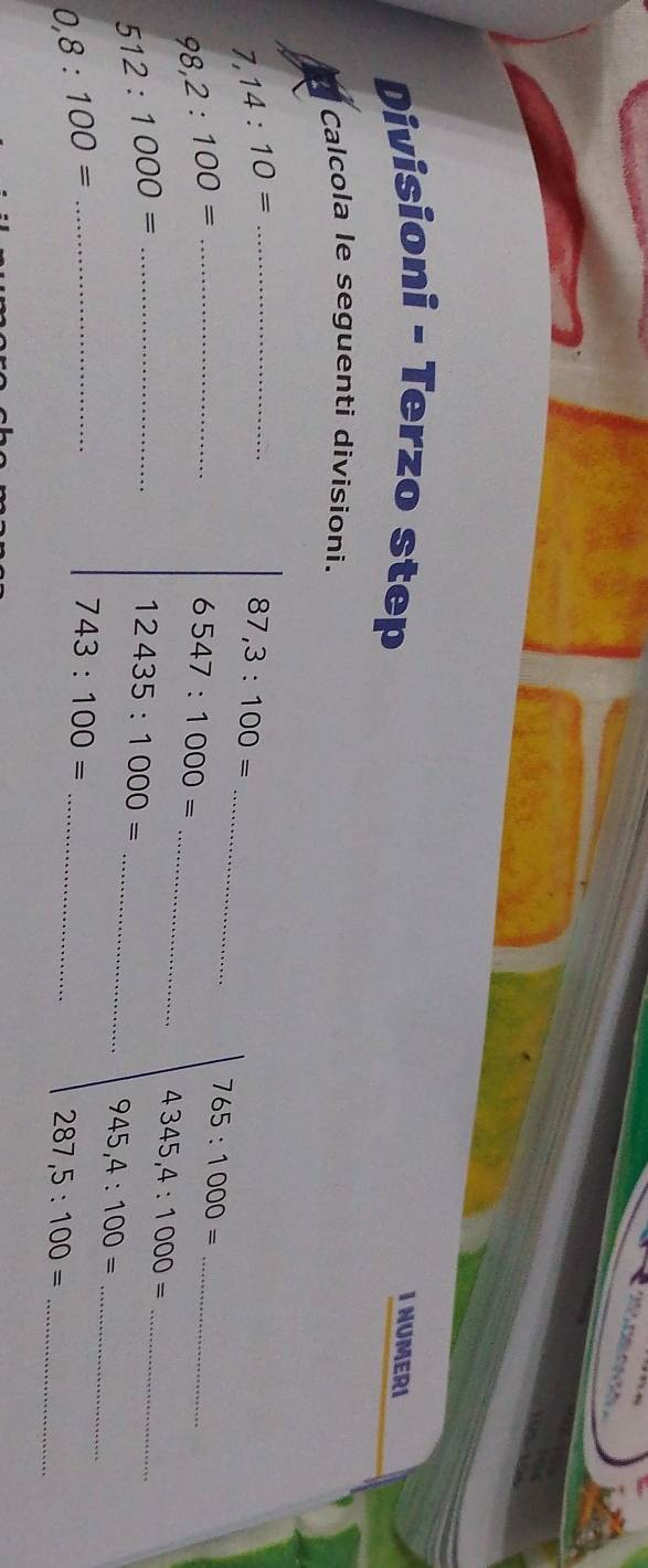 Divisioni - Terzo step 
I NUMERI 
Calcola le seguenti divisioni.
7,14:10= _ 
_
87,3:100=
_ 98,2:100=
_
6547:1000=
765:1000= _
4345,4:1000= _ 
_ 512:1000=
12435:1000=
_ 
_ 945,4:100=
_ 0,8:100=
_
743:100=
_ 287,5:100=