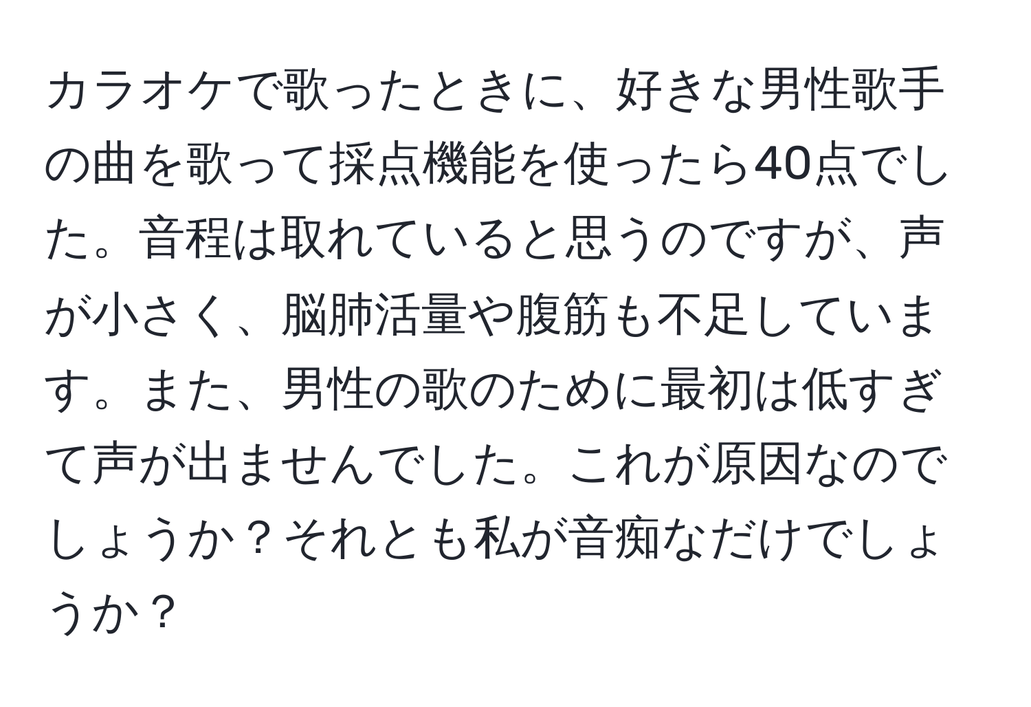 カラオケで歌ったときに、好きな男性歌手の曲を歌って採点機能を使ったら40点でした。音程は取れていると思うのですが、声が小さく、脳肺活量や腹筋も不足しています。また、男性の歌のために最初は低すぎて声が出ませんでした。これが原因なのでしょうか？それとも私が音痴なだけでしょうか？