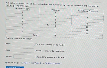 following frequency table Wthea has surveyed their 25 classmates about the number of cars in their household and received the 
r: 
Mode: □ (Enter DNE if there are no modes) 
Mean: □ (Round the answer to 2 decimals) 
Median □ [Round the answer to 1 decimal] 
Question Help: ② Video 1 ⑥ Video 2 Written Example 1