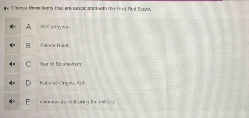 Choose three items that are associated with the First Red Scare,
a McCarthyism
B Palmer Raids
C fear of Bolshevism
National Origins Act
communists infiltrating the military