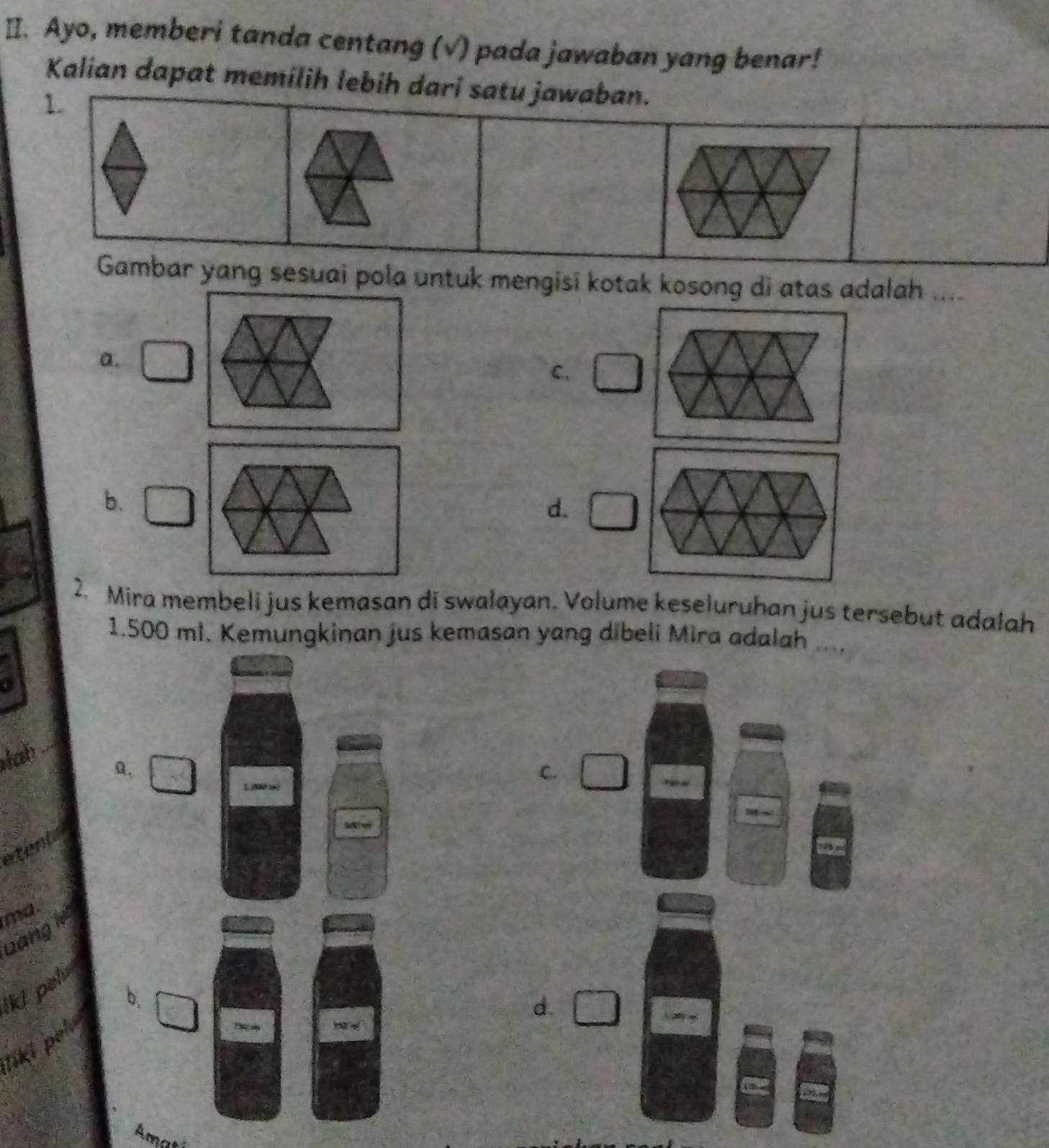 Ayo, memberi tanda centang (√) pada jawaban yang benar!
Kalian dapat memilih lebih dari satu jawaban.
1.
Gambar yang sesuai pola untuk mengisi kotak kosong di atas adalah _
a.
C.
b.
d. □ 
2. Mira membeli jus kemasan di swalayan. Volume keseluruhan jus tersebut adalah
1.500 ml. Kemungkinan jus kemasan yang dibeli Mira adalah ...,
lah
a.
C.
tent
ma.
wang i
lki pelu
b,
d.

liki ǀ
Amati