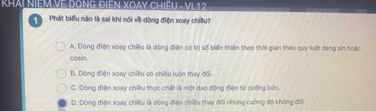 KHAI NIEM VE DÔNG ĐIỆN XOAY CHIÊU - VL12
1 Phát biểu nào là sai khi nói về dòng điện xoay chiều?
A. Dòng điện xoay chiều là dòng điện có trị số biến thiên theo thời gian theo quy luật dang sin hoặc
cosin.
B. Dòng điện xoay chiều có chiều luôn thay đổi.
C. Dòng điện xoay chiều thực chất là một dao động điện từ cưỡng bức.
D. Dòng điện xoay chiều là dòng điện chiều thay đổi nhưng cường độ không đổi