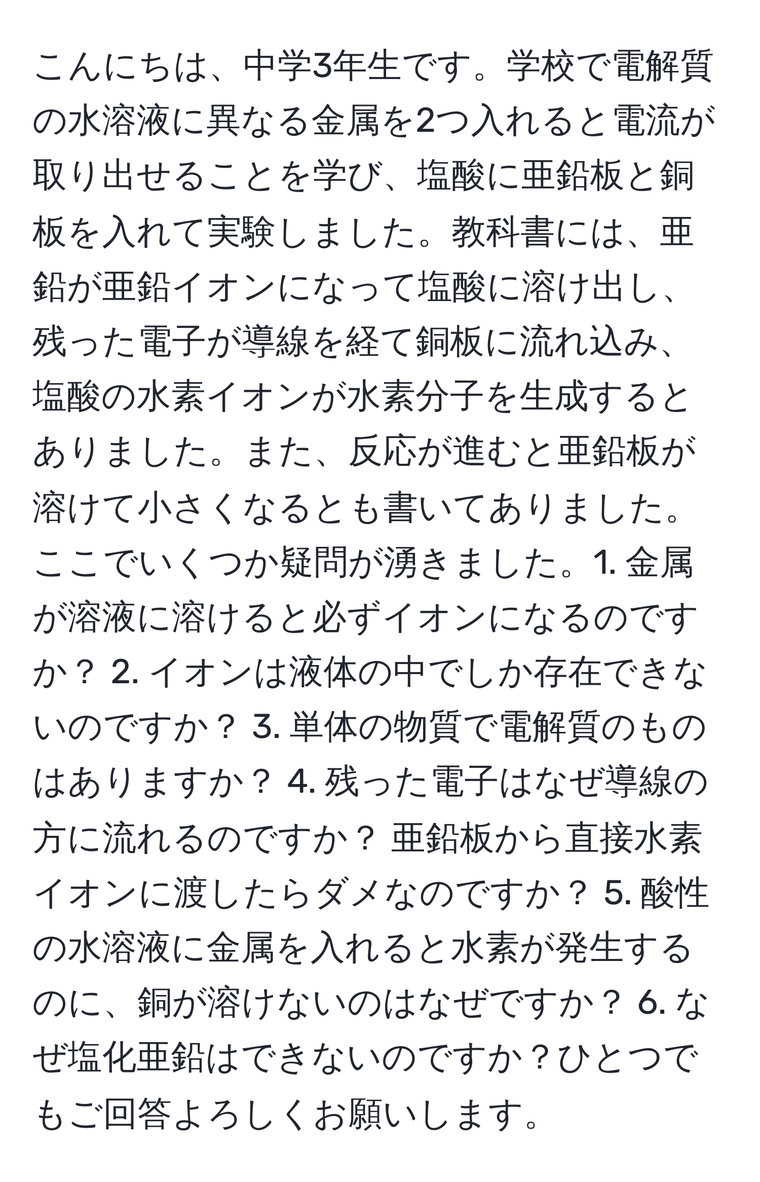 こんにちは、中学3年生です。学校で電解質の水溶液に異なる金属を2つ入れると電流が取り出せることを学び、塩酸に亜鉛板と銅板を入れて実験しました。教科書には、亜鉛が亜鉛イオンになって塩酸に溶け出し、残った電子が導線を経て銅板に流れ込み、塩酸の水素イオンが水素分子を生成するとありました。また、反応が進むと亜鉛板が溶けて小さくなるとも書いてありました。ここでいくつか疑問が湧きました。1. 金属が溶液に溶けると必ずイオンになるのですか？ 2. イオンは液体の中でしか存在できないのですか？ 3. 単体の物質で電解質のものはありますか？ 4. 残った電子はなぜ導線の方に流れるのですか？ 亜鉛板から直接水素イオンに渡したらダメなのですか？ 5. 酸性の水溶液に金属を入れると水素が発生するのに、銅が溶けないのはなぜですか？ 6. なぜ塩化亜鉛はできないのですか？ひとつでもご回答よろしくお願いします。