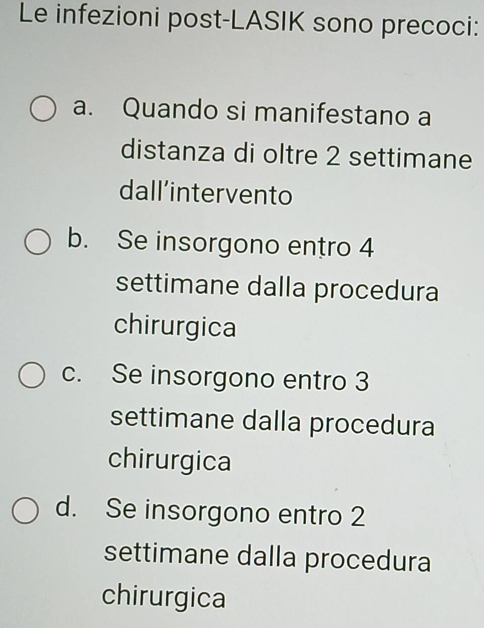 Le infezioni post-LASIK sono precoci:
a. Quando si manifestano a
distanza di oltre 2 settimane
dall’intervento
b. Se insorgono entro 4
settimane dalla procedura
chirurgica
c. Se insorgono entro 3
settimane dalla procedura
chirurgica
d. Se insorgono entro 2
settimane dalla procedura
chirurgica