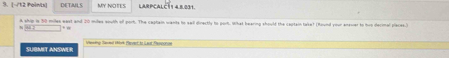 DETAILS MY NOTES LARPCALČ11 4.8.031. 
A ship is 50 miles east and 20 miles south of port. The captain wants to sail directly to port. What bearing should the captain take? (Round your answer to two decimal places.) 
N 58.2 o  
Viewing Saved Work Revert to Last Resconze 
SUBMIT ANSWER