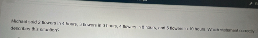 Michael sold 2 flowers in 4 hours, 3 flowers in 6 hours, 4 flowers in 8 hours, and 5 flowers in 10 hours. Which statement correctly 
describes this situation?