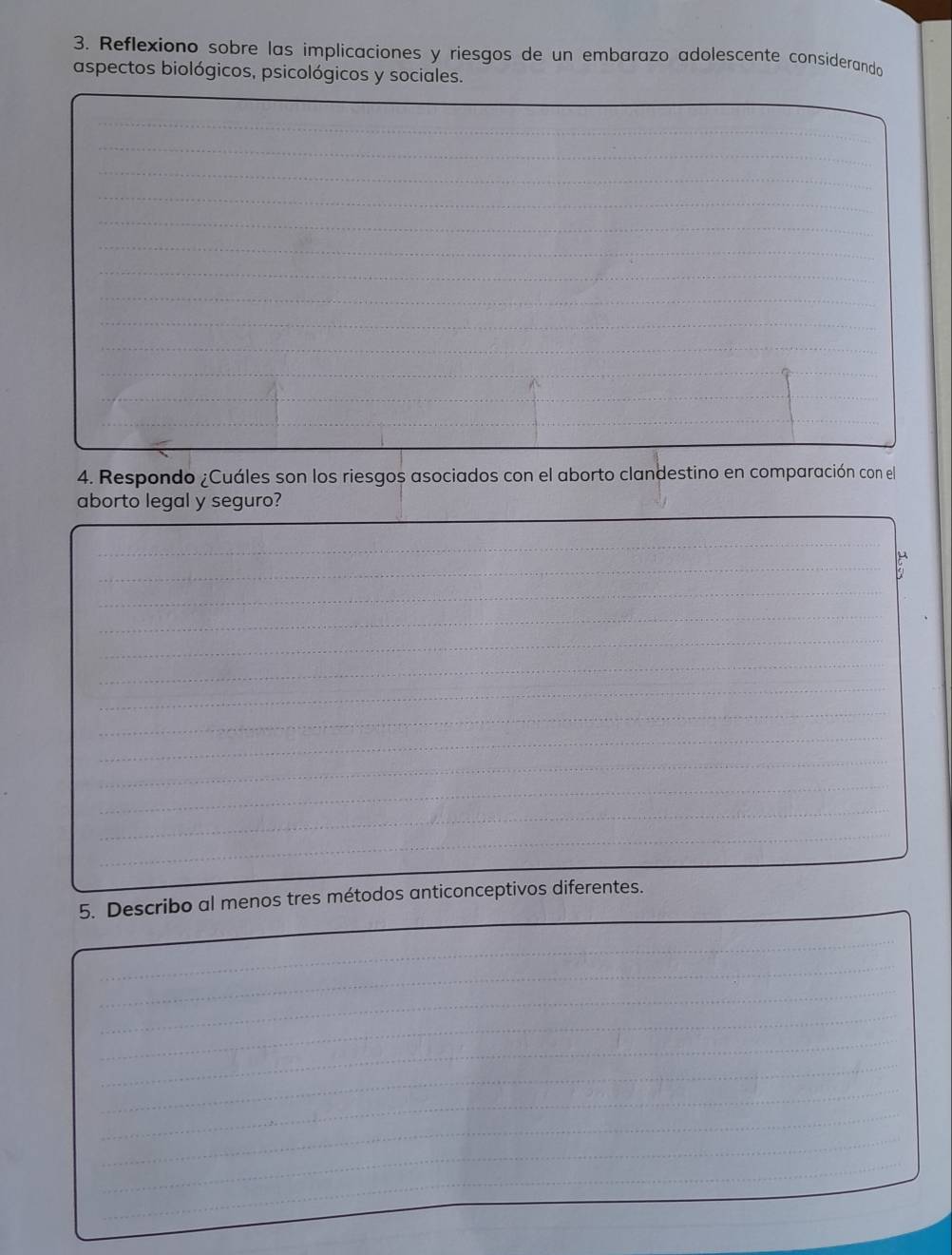 Reflexiono sobre las implicaciones y riesgos de un embarazo adolescente considerando 
aspectos biológicos, psicológicos y sociales. 
_ 
_ 
_ 
_ 
_ 
_ 
_ 
_ 
_ 
_ 
_ 
_ 
_ 
_ 
_ 
_ 
_ 
_ 
_ 
4. Respondo ¿Cuáles son los riesgos asociados con el aborto clandestino en comparación con el 
_ 
__ 
aborto legal y seguro? 
_ 
_ 
_ 
_ 
_ 
_ 
_ 
_ 
_ 
_ 
_ 
_ 
_ 
_ 
_ 
5. Describo al menos tres métodos anticonceptivos diferentes. 
_ 
_ 
_ 
_ 
_ 
_ 
_ 
_ 
_ 
_ 
_