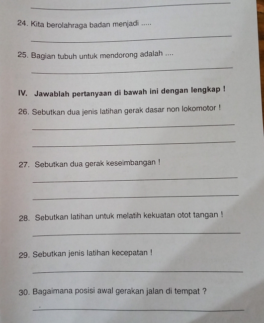 Kita berolahraga badan menjadi ..... 
_ 
25. Bagian tubuh untuk mendorong adalah .... 
_ 
IV. Jawablah pertanyaan di bawah ini dengan lengkap ! 
26. Sebutkan dua jenis latihan gerak dasar non lokomotor ! 
_ 
_ 
27. Sebutkan dua gerak keseimbangan ! 
_ 
_ 
28. Sebutkan latihan untuk melatih kekuatan otot tangan ! 
_ 
29. Sebutkan jenis latihan kecepatan ! 
_ 
30. Bagaimana posisi awal gerakan jalan di tempat ? 
_