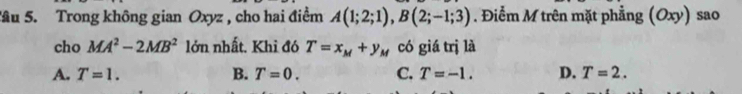 âu 5. Trong không gian Oxyz , cho hai điểm A(1;2;1), B(2;-1;3). Điểm M trên mặt phẳng (Oxy) sao
cho MA^2-2MB^2 lớn nhất. Khi đó T=x_M+y_M có giá trị là
A. T=1. B. T=0. C. T=-1. D. T=2.