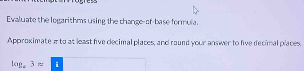 Evaluate the logarithms using the change-of-base formula. 
Approximate π to at least five decimal places, and round your answer to five decimal places.
log _π 3approx £