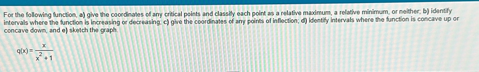 For the following function, a) give the coordinates of any critical points and classify each point as a relative maximum, a relative minimum, or neither; b) identify 
intervals where the function is increasing or decreasing; c) give the coordinates of any points of inflection; d) identify intervals where the function is concave up or 
concave down, and e) sketch the graph.
q(x)= x/x^2+1 