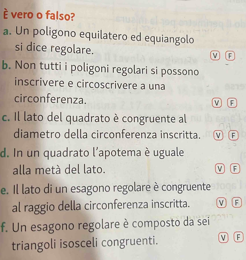 é vero o falso?
a. Un poligono equilatero ed equiangolo
si dice regolare.
VF
b. Non tutti i poligoni regolari si possono
inscrivere e circoscrivere a una
circonferenza. V F
c. Il lato del quadrato è congruente al
diametro della circonferenza inscritta. M F
d. In un quadrato l'apotema è uguale
alla metà del lato. V F
e. Il lato di un esagono regolare è congruente
al raggio della circonferenza inscritta. V F
f. Un esagono regolare è composto da sei
triangoli isosceli congruenti.
M F