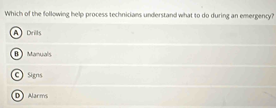 Which of the following help process technicians understand what to do during an emergency?
A Drills
B Manuals
C Signs
DAlarms