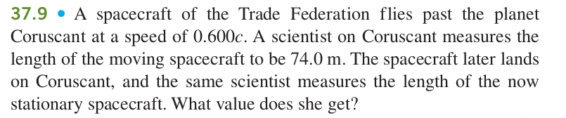 37.9 • A spacecraft of the Trade Federation flies past the planet 
Coruscant at a speed of 0.600c. A scientist on Coruscant measures the 
length of the moving spacecraft to be 74.0 m. The spacecraft later lands 
on Coruscant, and the same scientist measures the length of the now 
stationary spacecraft. What value does she get?