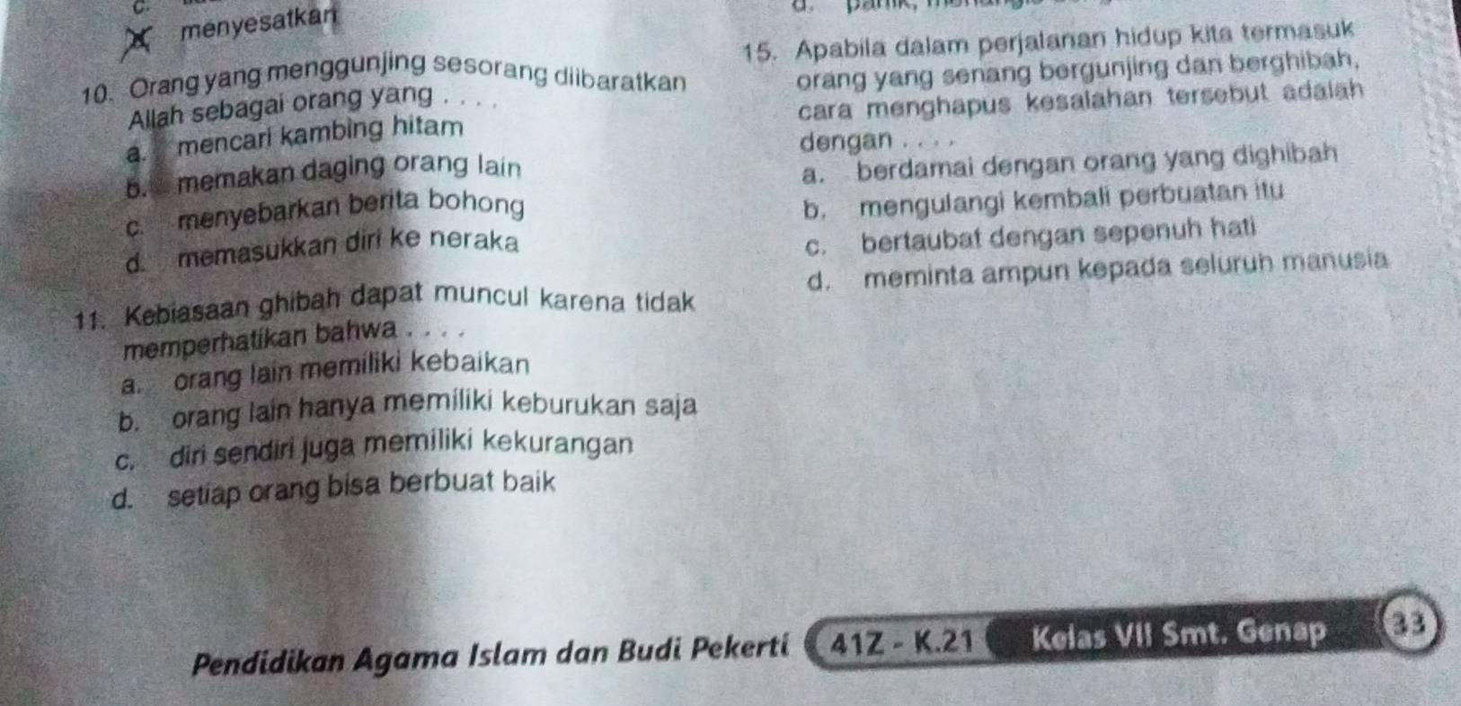 menyesatkan
15. Apabila dalam perjalanan hidup kita termasuk
10. Orang yang menggunjing sesorang diibaratkan orang yang senang bergunjing dan berghibah.
Allah sebagai orang yang . . . .
a. mencari kambing hitam cara menghapus kesalahan tersebut adalah 
dengan . . . .
b.s memakan daging orang lain
a. berdamai dengan orang yang dighibah
c. menyebarkan berita bohong
b. mengulangi kembali perbuatan itu
d. memasukkan diri ke neraka
c. bertaubat dengan sepenuh hati
11. Kebiasaan ghibah dapat muncul karena tidak d. meminta ampun kepada seluruh manusia
memperhatikan bahwa . . . .
a orang lain memiliki kebaikan
b. orang lain hanya memiliki keburukan saja
c. diri sendiri juga memiliki kekurangan
d. setiap orang bisa berbuat baik
Pendidikan Agama Islam dan Budi Pekerti 41Z - K. 21 Kelas VII Smt. Genap 33