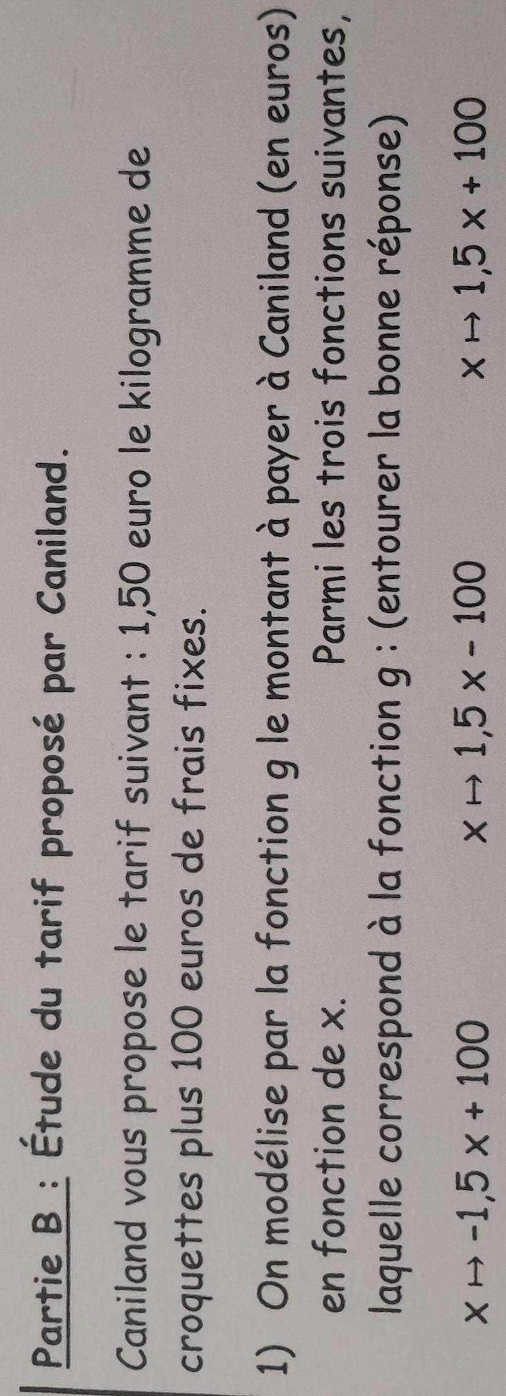 Partie B : Étude du tarif proposé par Caniland.
Caniland vous propose le tarif suivant : 1,50 euro le kilogramme de
croquettes plus 100 euros de frais fixes.
1) On modélise par la fonction g le montant à payer à Caniland (en euros)
en fonction de x. Parmi les trois fonctions suivantes,
laquelle correspond à la fonction g : (entourer la bonne réponse)
xto -1,5x+100
xto 1,5* -100
xto 1,5x+100