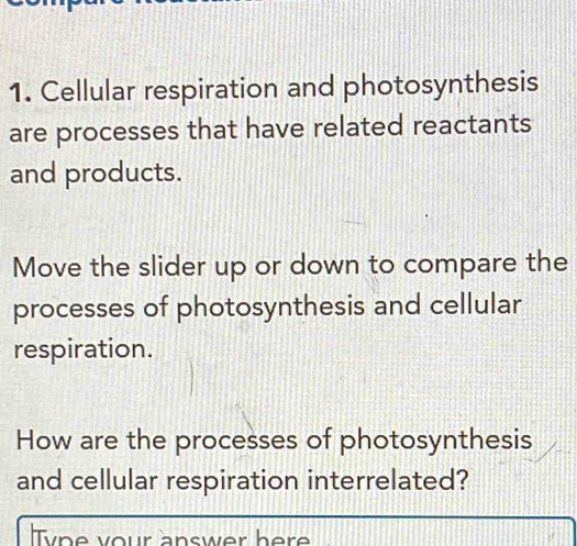 Cellular respiration and photosynthesis 
are processes that have related reactants 
and products. 
Move the slider up or down to compare the 
processes of photosynthesis and cellular 
respiration. 
How are the processes of photosynthesis 
and cellular respiration interrelated? 
Type your answer here