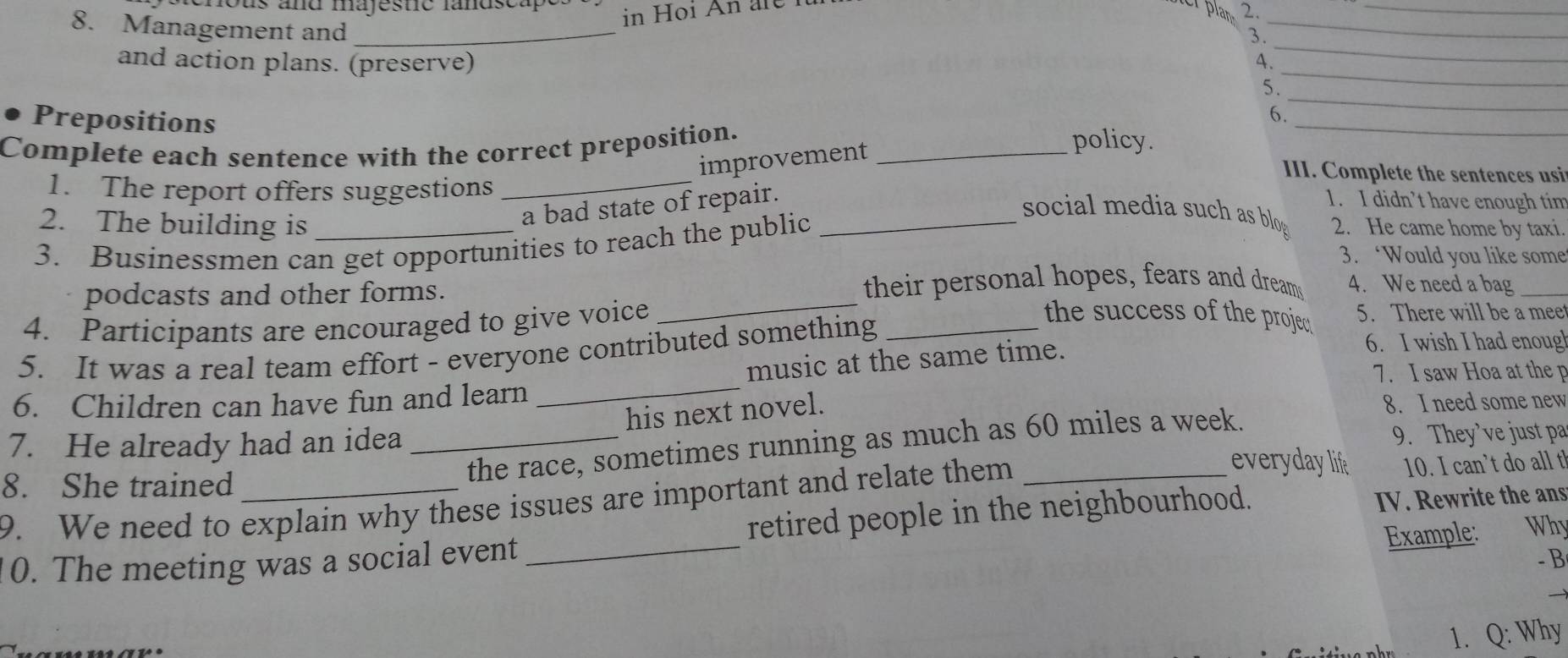 ous and majeste landscap 
in Hoi An ar e i 
e plan 2 
_ 
8. Management and_ 
_ 
_ 
3. 
_ 
and action plans. (preserve) 
4. 
_ 
5. 
Prepositions 
Complete each sentence with the correct preposition._ 
policy. 
improvement 6._ 
III. Complete the sentences usi 
1. The report offers suggestions_ 
a bad state of repair. 
1. I didn’t have enough tim 
social media such as blog 
2. The building is 2. He came home by taxi 
3. Businessmen can get opportunities to reach the public 
3. ‘Would you like some 
podcasts and other forms. their personal hopes, fears and dream 4. We need a bag_ 
4. Participants are encouraged to give voice _5. There will be a meet 
5. It was a real team effort - everyone contributed something_ 
the success of the proje. 
7. I saw Hoa at the p 
6. Children can have fun and learn _music at the same time. 
6. I wish I had enoug 
his next novel. 
8. I need some new 
the race, sometimes running as much as 60 miles a week. 
9. They’ve just pa 
7. He already had an idea _everyday lif 10. I can’t do all t! 
8. She trained_ 
9. We need to explain why these issues are important and relate them_ 
0. The meeting was a social event_ retired people in the neighbourhood. IV. Rewrite the ans 
Example: Why 
- B 
1. Q: Why