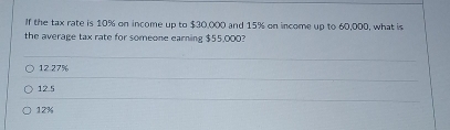 If the tax rate is 10% on income up to $30,000 and 15% on income up to 60,000, what is
the average tax rate for someone earning $55,000?
12.27%
12 5
12%