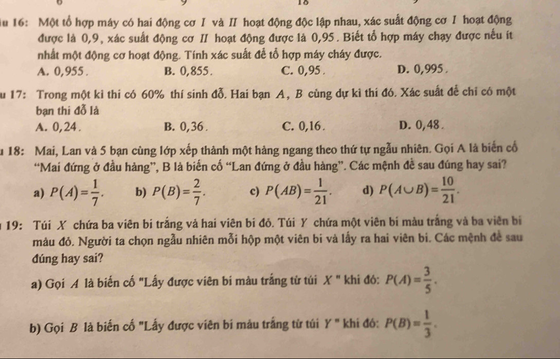 Au 16: Một tổ hợp máy có hai động cơ I và II hoạt động độc lập nhau, xác suất động cơ I hoạt động
được là 0,9, xác suất động cơ II hoạt động được là 0,95. Biết tổ hợp máy chạy được nếu ít
nhất một động cơ hoạt động. Tính xác suất để tổ hợp máy cháy được.
A. 0,955 . B. 0,855 . C. 0,95 . D. 0,995 .
u 17: Trong một kỉ thi có 60% thí sinh đỗ. Hai bạn A, B cùng dự kì thí đó. Xác suất để chỉ có một
bạn thi đỗ là
A. 0,24. B. 0,36 . C. 0,16 . D. 0,48 .
u 18: Mai, Lan và 5 bạn cùng lớp xếp thành một hàng ngang theo thứ tự ngẫu nhiên. Gọi A là biến cổ
“Mai đứng ở đầu hàng”, B là biến cố “Lan đứng ở đầu hàng”. Các mệnh đề sau đúng hay sai?
a) P(A)= 1/7 . b) P(B)= 2/7 . c) P(AB)= 1/21 . d) P(A∪ B)= 10/21 .
19: Túi X chứa ba viên bi trắng và hai viên bi đỏ. Túi Y chứa một viên bi màu trắng và ba viên bi
màu đỏ. Người ta chọn ngẫu nhiên mỗi hộp một viên bi và lấy ra hai viên bi. Các mệnh đề sau
dúng hay sai?
a) Gọi A là biến cố "Lấy được viên bi màu trắng từ túi X " khi đó: P(A)= 3/5 .
b) Gọi B là biến cố "Lấy được viên bí màu trắng tử túi Y'' khi đó: P(B)= 1/3 .