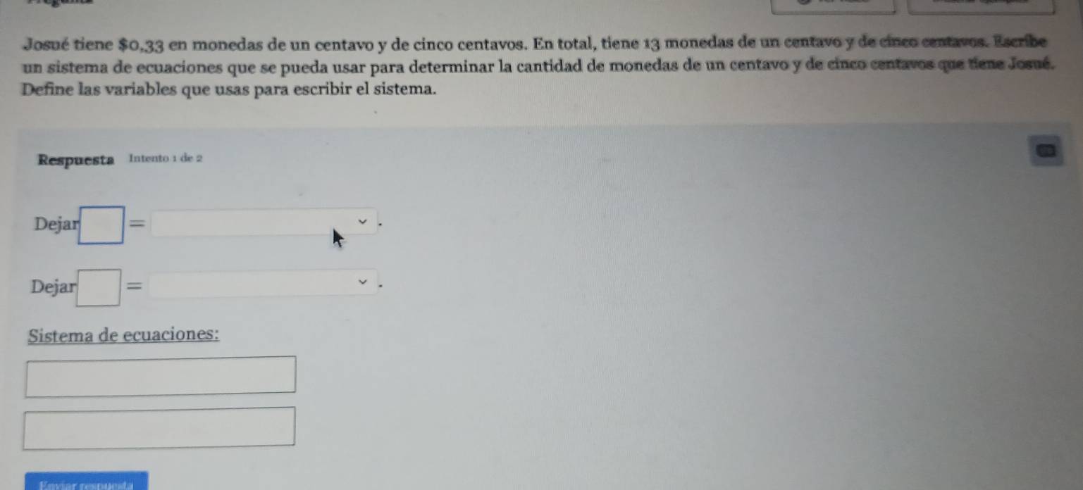 Josué tiene $0,33 en monedas de un centavo y de cinco centavos. En total, tiene 13 monedas de un centavo y de cinco centavos. Escribe 
un sistema de ecuaciones que se pueda usar para determinar la cantidad de monedas de un centavo y de cinco centavos que tiene Josué. 
Define las variables que usas para escribir el sistema. 
Respuesta Intento 1 de 2
Dejar □ =□
Dejar □ =□. 
Sistema de ecuaciones: 
□ 
□ 
Enviar respuesta