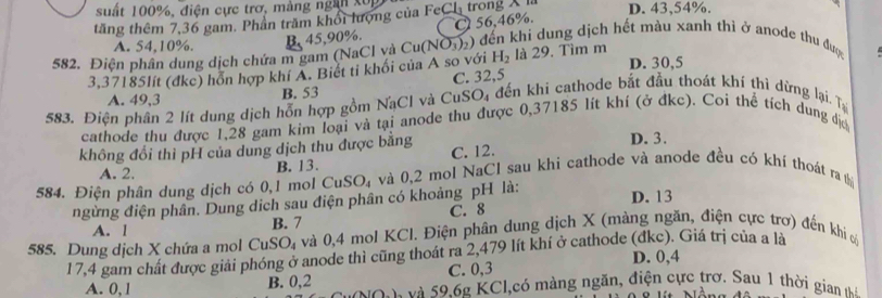 suất 100%, điện cực trợ, màng ngà xôn
tăng thêm 7,36 gam. Phần trăm khổi lượng của Fe CI trong X D. 43,54%.
C 56,46%.
A. 54,10%.
582. Điện phân dung dịch chứa m gam (NaCl và B. 45,90%. Cu(NO_3)_2) đến khi dung dịch hết màu xanh thì ở anode thu được
3.37185lít (đkc) hỗn hợp khí A. Biết ti khối của A so với H_2 là 29. Tìm m D. 30,5
A. 49,3 B. 53 C. 32,5
583. Điện phân 2 lít dung dịch hỗn hợp gồm NạCl và CuSO_4 đến khi cathode bắt đầu thoát khí thì dừng lại. Tạ
cathode thu được 1,28 gam kim loại và tại anode thu được 0,37185 lít khí (ở đkc). Coi thể tích dung địc
không đổi thì pH của dung dịch thu được bằng C. 12. D. 3.
A. 2. B. 13.
584. Điện phân dung dịch có 0,1 mol CuSO_4 và 0,2 mol NaCl sau khi cathode và anode đều có khí thoát ra th
ngừng điện phân. Dung dịch sau điện phân có khoảng pH là: D. 13
A. l B. 7 C. 8
585. Dung dịch X chứa a mol CuSO_4 và 0,4 mol KCl. Điện phân dung dịch X (màng ngăn, điện cực trơ) đến khi c
17,4 gam chất được giải phóng ở anode thì cũng thoát ra 2,479 lít khí ở cathode (đkc). Giá trị của a là
C. 0,3 D. 0,4
A. 0,1 B. 0,2 à và 59.62 KCl,có màng ngăn, điện cực trơ. Sau 1 thời gian hể