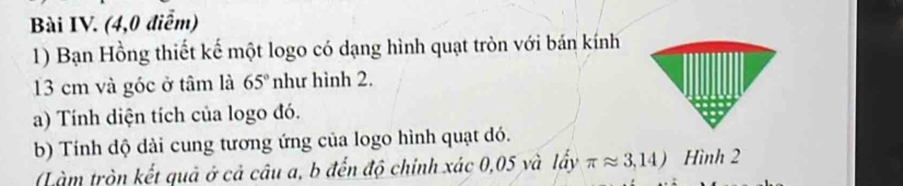 Bài IV. (4,0 điểm) 
1) Bạn Hồng thiết kế một logo có dạng hình quạt tròn với bán kính
13 cm và góc ở tâm là 65° như hình 2. 
a) Tính diện tích của logo đó. 
b) Tính dộ dài cung tương ứng của logo hình quạt dó. 
Làm tròn kết quả ở cả câu a, b đến độ chính xác 0,05 và lấy π approx 3,14) Hình 2