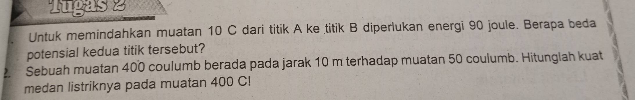 Tugas 2 
Untuk memindahkan muatan 10 C dari titik A ke titik B diperlukan energi 90 joule. Berapa beda 
potensial kedua titik tersebut? 
2 Sebuah muatan 400 coulumb berada pada jarak 10 m terhadap muatan 50 coulumb. Hitunglah kuat 
medan listriknya pada muatan 400 C!