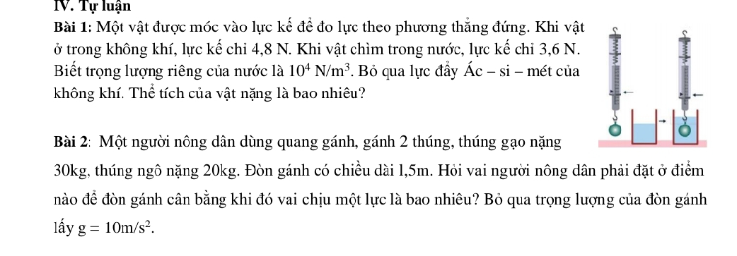 Tự luận 
Bài 1: Một vật được móc vào lực kế để đo lực theo phương thẳng đứng. Khi vật 
ở trong không khí, lực kế chi 4, 8 N. Khi vật chìm trong nước, lực kế chỉ 3, 6 N. 
Biết trọng lượng riêng của nước là 10^4N/m^3. Bỏ qua lực đầy hat Ac-si- - mét của 
không khí. Thể tích của vật nặng là bao nhiêu? 
Bài 2: Một người nông dân dùng quang gánh, gánh 2 thúng, thúng gạo nặng
30kg, thúng ngô nặng 20kg. Đòn gánh có chiều dài 1,5m. Hỏi vai người nông dân phải đặt ở điểm 
nào để đòn gánh cân bằng khi đó vai chịu một lực là bao nhiêu? Bỏ qua trọng lượng của đòn gánh 
lấy g=10m/s^2.