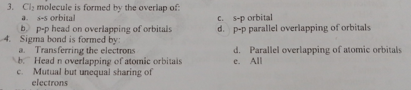 Cl_2 molecule is formed by the overlap of:
a. s-s orbital c. s-p orbital
b. p-p head on overlapping of orbitals d. p-p parallel overlapping of orbitals
4. Sigma bond is formed by:
a. Transferring the electrons d. Parallel overlapping of atomic orbitals
b. Head n overlapping of atomic orbitals e. All
c. Mutual but unequal sharing of
electrons