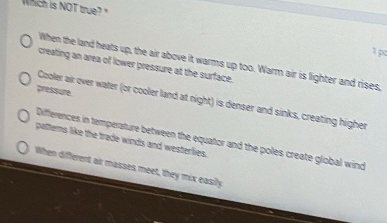 Which is NOT true 
1 po
When the land heats up, the air above it warms up too. Warm air is lighter and rises,
creating an area of lower pressure at the surface.
pressure.
Cooler air over water (or cooler land at night) is denser and sinks, creating higher
Diffierences in temperature between the equator and the poles create global wind
patterns like the trade winds and westerlies.
When different air masses meet, they mix easily