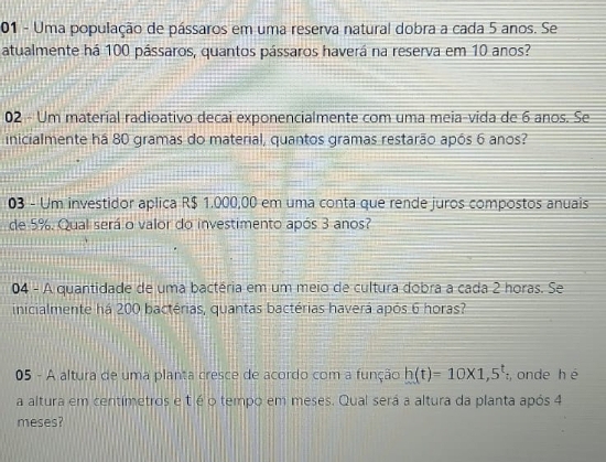 Uma população de pássaros em uma reserva natural dobra a cada 5 anos. Se 
atualmente há 100 pássaros, quantos pássaros haverá na reserva em 10 anos? 
02 - Um material radioativo decai exponencialmente com uma meia-vida de 6 anos. Se 
inicialmente há 80 gramas do material, quantos gramas restarão após 6 anos? 
03 - Um investidor aplica R$ 1.000,00 em uma conta que rende juros compostos anuais 
de 5%. Qual será o valor do investimento após 3 anos? 
04 - A quantidade de uma bactéria em um meio de cultura dobra a cada 2 horas. Se 
inicialmente há 200 bactérias, quantas bactérias haverá após 6 horas? 
05 - A altura de uma planta cresce de acordo com a função h(t)=10* 1,5^t , onde h é 
a altura em centímetros e t é o tempo em meses. Qual será a altura da planta após 4
meses?