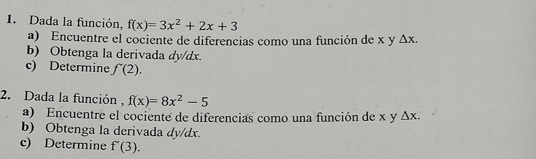 Dada la función, f(x)=3x^2+2x+3
a) Encuentre el cociente de diferencias como una función de x y △ x. 
b) Obtenga la derivada dy/dx. 
c) Determine f'(2). 
2. Dada la función , f(x)=8x^2-5
a) Encuentre el cociente de diferencias como una función de x y △ X. 
b) Obtenga la derivada dy/dx. 
c) Determine f'(3).