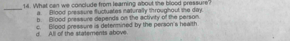 What can we conclude from learning about the blood pressure?
_
a. Blood pressure fluctuates naturally throughout the day.
b. Blood pressure depends on the activity of the person.
c. Blood pressure is determined by the person's health.
d. All of the statements above.
