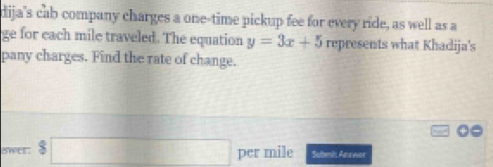 dija's cab company charges a one-time pickup fee for every ride, as well as a 
ge for each mile traveled. The equation y=3x+5 represents what Khadija's 
pany charges. Find the rate of change. 
swee beginarrayr 8□  $□ □ endarray per mile Sabml Ane wor