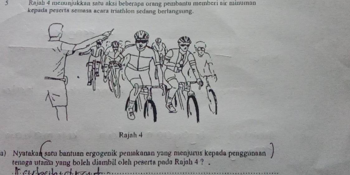 Rajah 4 menunjukkan satu aksi beberapa orang pembantu memberi air minuman 
kepada peserta semasa acara triathlon sedang berlangsung. 
Rajah 4 
a) Nyatakan satu bantuan ergogenik pemakanan yang menjurus kepada penggunaan 
tenaga utama yang boleh diambil o1eh peserta pada Rajah 4 ? .