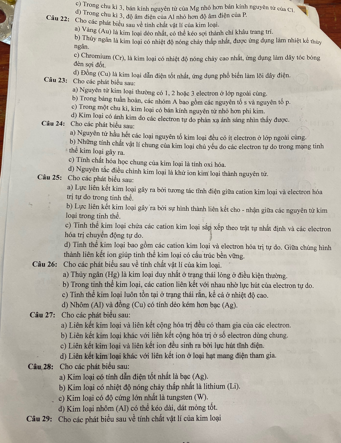 c) Trong chu kì 3, bán kính nguyên tử của Mg nhỏ hơn bán kính nguyên tử của Cl.
d) Trong chu kì 3, độ âm điện của Al nhỏ hơn độ âm điện của P.
Câu 22: Cho các phát biểu sau về tính chất vật lí của kim loại.
a) Vàng (Au) là kim loại dẻo nhất, có thể kéo sợi thành chỉ khâu trang trí.
b) Thủy ngân là kim loại có nhiệt độ nóng chảy thấp nhất, được ứng dụng làm nhiệt kế thủy
ngân.
c) Chromium (Cr), là kim loại có nhiệt độ nóng chảy cao nhất, ứng dụng làm dây tóc bóng
đèn sợi đốt.
d) Đồng (Cu) là kim loại dẫn điện tốt nhất, ứng dụng phổ biến làm lõi dây điện.
Câu 23: Cho các phát biểu sau:
a) Nguyên tử kim loại thường có 1, 2 hoặc 3 electron ở lớp ngoài cùng.
b) Trong bảng tuần hoàn, các nhóm A bao gồm các nguyên tố s và nguyên tố p.
c) Trong một chu kì, kim loại có bán kính nguyên tử nhỏ hơn phi kim.
d) Kim loại có ánh kim do các electron tự do phản xạ ánh sáng nhìn thấy được.
Câu 24: Cho các phát biểu sau:
a) Nguyên tử hầu hết các loại nguyên tố kim loại đều có ít electron ở lớp ngoài cùng.
b) Những tính chất vật lí chung của kim loại chủ yếu do các electron tự do trong mạng tinh
thể kim loại gây ra.
c) Tính chất hóa học chung của kim loại là tính oxi hóa.
d) Nguyên tắc điều chỉnh kim loại là khử ion kim loại thành nguyên tử.
Câu 25: Cho các phát biểu sau:
a) Lực liên kết kim loại gây ra bởi tương tác tĩnh điện giữa cation kim loại và electron hóa
trị tự do trong tinh thể.
b) Lực liên kết kim loại gây ra bởi sự hình thành liên kết cho - nhận giữa các nguyên tử kim
loại trong tinh thể.
c) Tinh thể kim loại chứa các cation kim loại sắp xếp theo trật tự nhất định và các electron
hóa trị chuyển động tự do.
d) Tinh thể kim loại bao gồm các cation kim loại và electron hóa trị tự do. Giữa chúng hình
thành liên kết ion giúp tinh thể kim loại có cấu trúc bền vững.
Câu 26: Cho các phát biểu sau về tính chất vật lí của kim loại.
a) Thủy ngân (Hg) là kim loại duy nhất ở trạng thái lỏng ở điều kiện thường.
b) Trong tinh thể kim loại, các cation liên kết với nhau nhờ lực hút của electron tự do.
c) Tinh thể kim loại luôn tồn tại ở trạng thái rắn, kể cả ở nhiệt độ cao.
d) Nhôm (Al) và đồng (Cu) có tính dẻo kém hơn bạc (Ag).
Câu 27: Cho các phát biểu sau:
a) Liên kết kim loại và liên kết cộng hóa trị đều có tham gia của các electron.
b) Liên kết kim loại khác với liên kết cộng hóa trị ở số electron dùng chung.
c) Liên kết kim loại và liên kết ion đều sinh ra bởi lực hút tĩnh điện.
d) Liên kết kim loại khác với liên kết ion ở loại hạt mang điện tham gia.
Câu 28: Cho các phát biểu sau:
a) Kim loại có tính dẫn điện tốt nhất là bạc (Ag).
b) Kim loại có nhiệt độ nóng chảy thấp nhất là lithium (Li).
c) Kim loại có độ cứng lớn nhất là tungsten (W).
d) Kim loại nhôm (Al) có thể kéo dài, dát mỏng tốt.
Câu 29: Cho các phát biểu sau về tính chất vật lí của kim loại