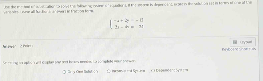 Use the method of substitution to solve the following system of equations. If the system is dependent, express the solution set in terms of one of the
variables. Leave all fractional answers in fraction form.
beginarrayl -x+2y=-12 2x-4y=24endarray.
Keypad
Answer 2 Points
Keyboard Shortcuts
Selecting an option will display any text boxes needed to complete your answer.
Only One Solution Inconsistent System Dependent System