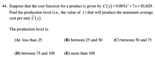 Suppose that the cost function for a product is given by C(x)=0.003x^3+7x+10,629. 
Find the production level (i.e., the value of x ) that will produce the minimum average
cost per unit overline C(x). 
The production level is:
(A) less than 25 (B) between 25 and 50 (C) between 50 and 75
(D) between 75 and 100 (E) more than 100